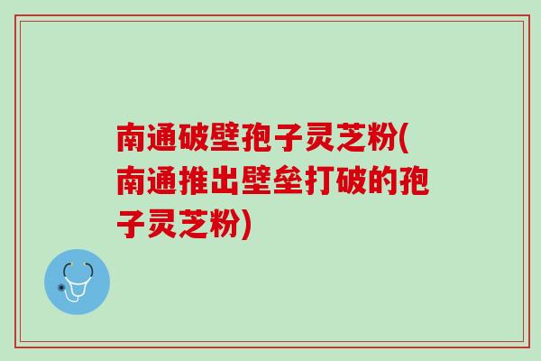 南通破壁孢子灵芝粉(南通推出壁垒打破的孢子灵芝粉)