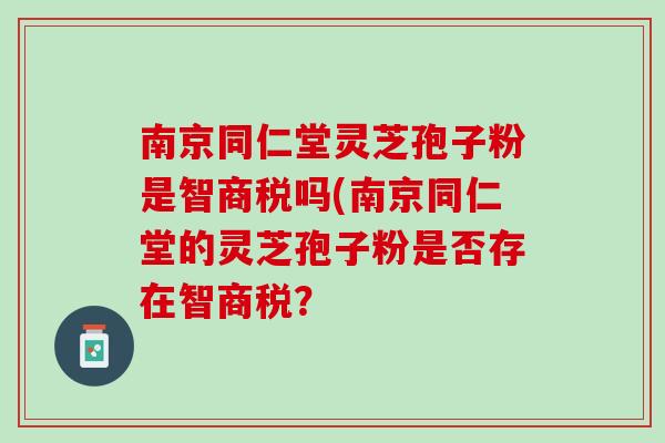 南京同仁堂灵芝孢子粉是智商税吗(南京同仁堂的灵芝孢子粉是否存在智商税？
