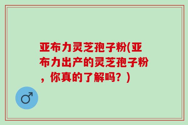 亚布力灵芝孢子粉(亚布力出产的灵芝孢子粉，你真的了解吗？)