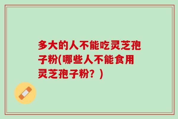 多大的人不能吃灵芝孢子粉(哪些人不能食用灵芝孢子粉？)