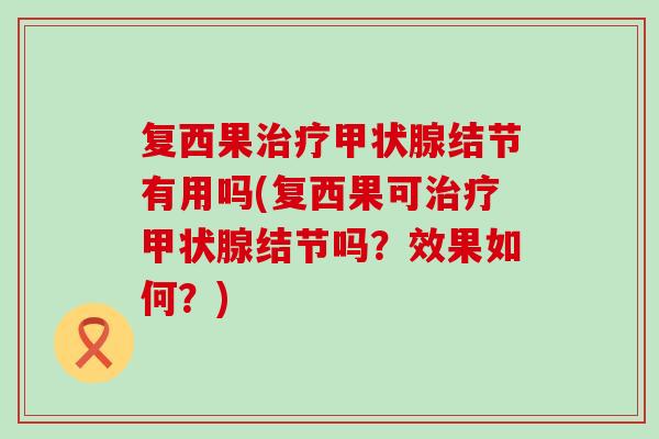 复西果治疗甲状腺结节有用吗(复西果可治疗甲状腺结节吗？效果如何？)