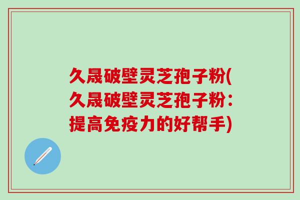 久晟破壁灵芝孢子粉(久晟破壁灵芝孢子粉：提高免疫力的好帮手)