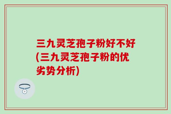 三九灵芝孢子粉好不好(三九灵芝孢子粉的优劣势分析) 三九灵芝孢子粉好不好(三九灵芝孢子粉的优劣势分析)