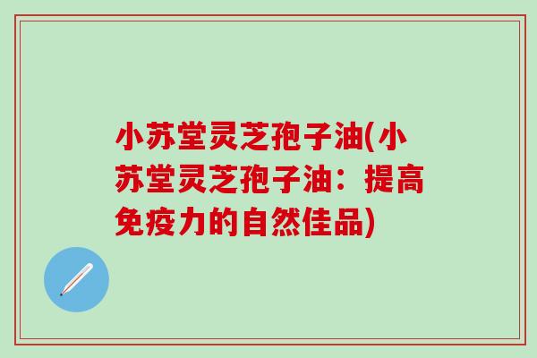 小苏堂灵芝孢子油(小苏堂灵芝孢子油：提高免疫力的自然佳品)