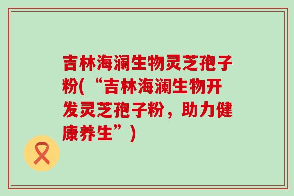 吉林海澜生物灵芝孢子粉(“吉林海澜生物开发灵芝孢子粉，助力健康养生”)