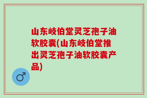 山东岐伯堂灵芝孢子油软胶囊(山东岐伯堂推出灵芝孢子油软胶囊产品) 山东岐伯堂灵芝孢子油软胶囊(山东岐伯堂推出灵芝孢子油软胶囊产品)