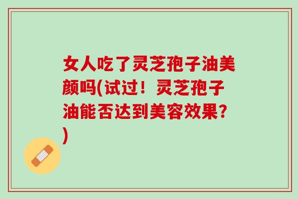 女人吃了灵芝孢子油美颜吗(试过！灵芝孢子油能否达到美容效果？)