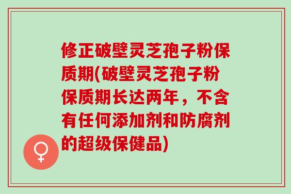 修正破壁灵芝孢子粉保质期(破壁灵芝孢子粉保质期长达两年，不含有任何添加剂和防腐剂的超级保健品)