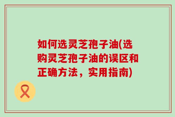 如何选灵芝孢子油(选购灵芝孢子油的误区和正确方法，实用指南)