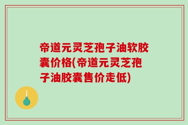 帝道元灵芝孢子油软胶囊价格(帝道元灵芝孢子油胶囊售价走低)