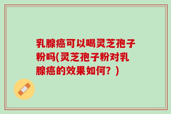 乳腺癌可以喝灵芝孢子粉吗(灵芝孢子粉对乳腺癌的效果如何？)