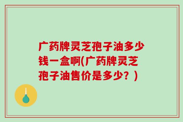 广药牌灵芝孢子油多少钱一盒啊(广药牌灵芝孢子油售价是多少？)