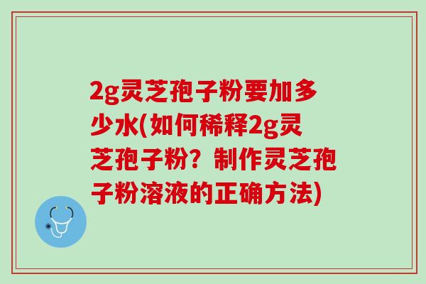 2g灵芝孢子粉要加多少水(如何稀释2g灵芝孢子粉？制作灵芝孢子粉溶液的正确方法)