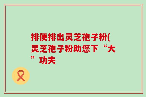 排便排出灵芝孢子粉(灵芝孢子粉助您下“大”功夫