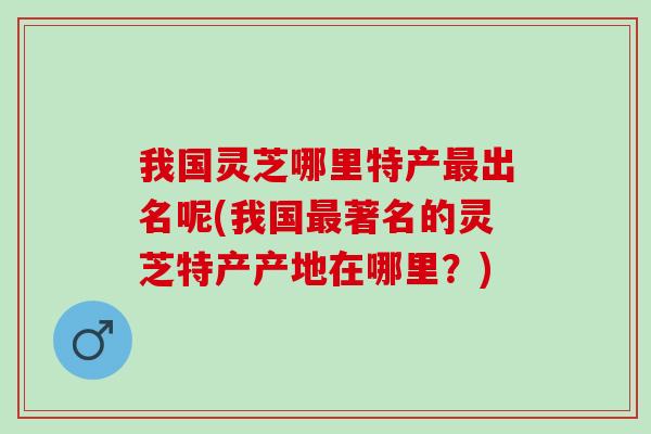 我国灵芝哪里特产最出名呢(我国最著名的灵芝特产产地在哪里？)