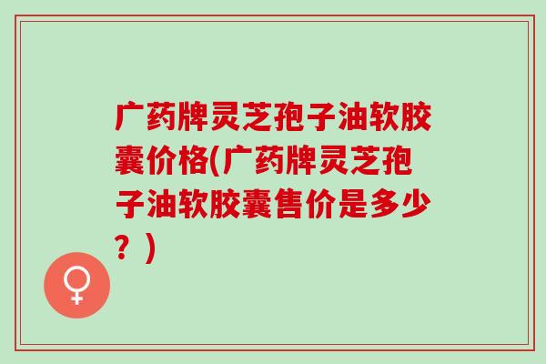 广药牌灵芝孢子油软胶囊价格(广药牌灵芝孢子油软胶囊售价是多少？)
