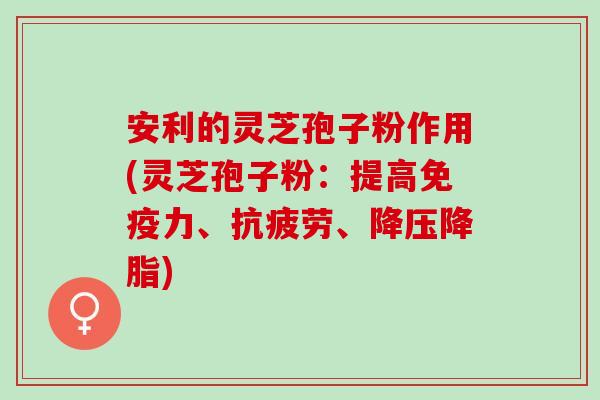 安利的灵芝孢子粉作用(灵芝孢子粉：提高免疫力、抗疲劳、降压降脂)
