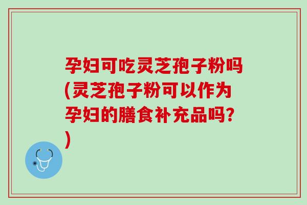 孕妇可吃灵芝孢子粉吗(灵芝孢子粉可以作为孕妇的膳食补充品吗？)
