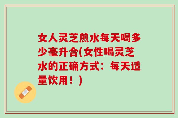 女人灵芝煎水每天喝多少毫升合(女性喝灵芝水的正确方式：每天适量饮用！)