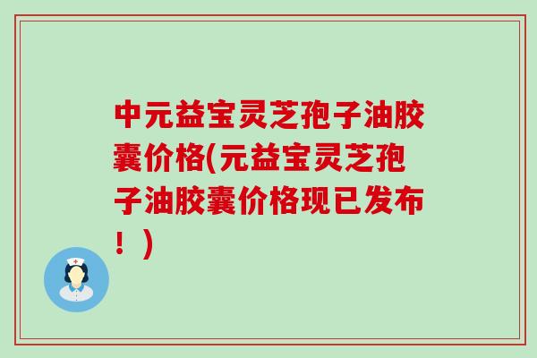 中元益宝灵芝孢子油胶囊价格(元益宝灵芝孢子油胶囊价格现已发布！)