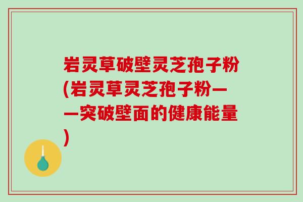 岩灵草破壁灵芝孢子粉(岩灵草灵芝孢子粉——突破壁面的健康能量)