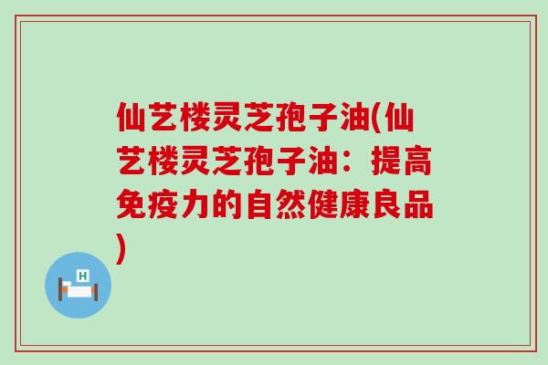 仙艺楼灵芝孢子油(仙艺楼灵芝孢子油：提高免疫力的自然健康良品)