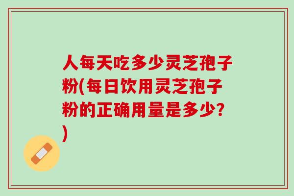 人每天吃多少灵芝孢子粉(每日饮用灵芝孢子粉的正确用量是多少？)