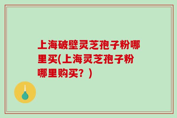 上海破壁灵芝孢子粉哪里买(上海灵芝孢子粉哪里购买？)