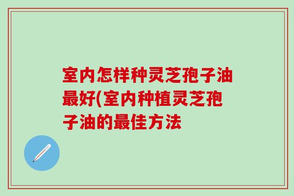 室内怎样种灵芝孢子油最好(室内种植灵芝孢子油的最佳方法