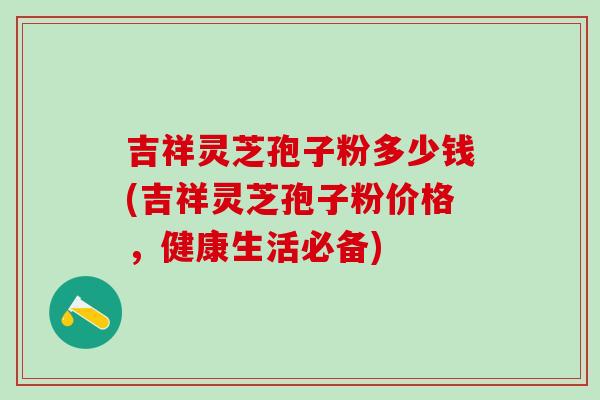 吉祥灵芝孢子粉多少钱(吉祥灵芝孢子粉价格，健康生活必备)