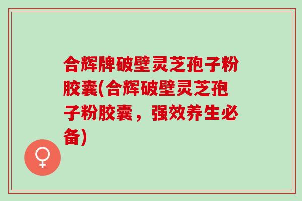 合辉牌破壁灵芝孢子粉胶囊(合辉破壁灵芝孢子粉胶囊，强效养生必备)