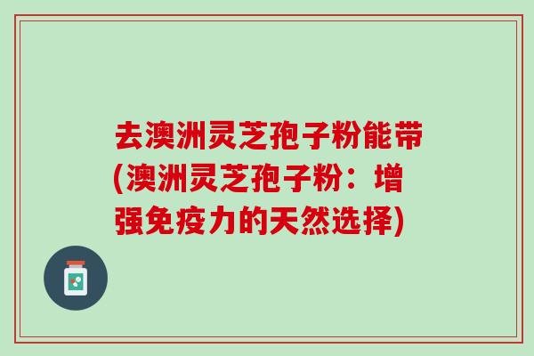 去澳洲灵芝孢子粉能带(澳洲灵芝孢子粉：增强免疫力的天然选择)