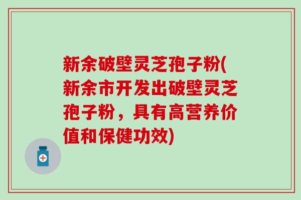 新余破壁灵芝孢子粉(新余市开发出破壁灵芝孢子粉，具有高营养价值和保健功效)