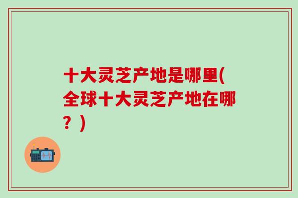 十大灵芝产地是哪里(全球十大灵芝产地在哪？)