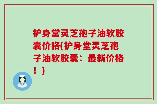 护身堂灵芝孢子油软胶囊价格(护身堂灵芝孢子油软胶囊：新价格！)