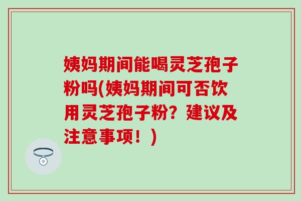 姨妈期间能喝灵芝孢子粉吗(姨妈期间可否饮用灵芝孢子粉？建议及注意事项！)