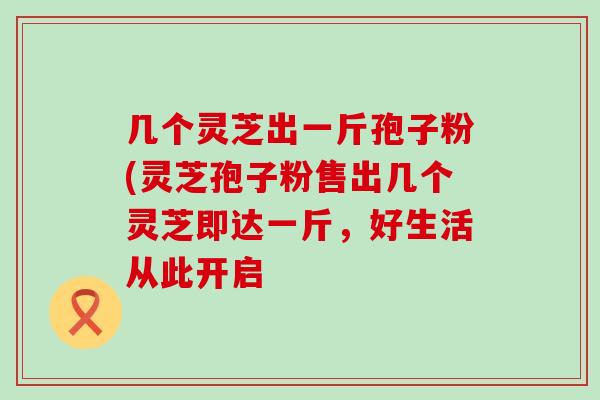 几个灵芝出一斤孢子粉(灵芝孢子粉售出几个灵芝即达一斤，好生活从此开启