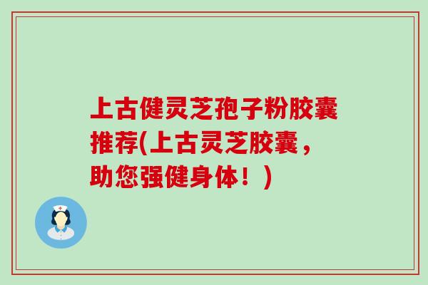 上古健灵芝孢子粉胶囊推荐(上古灵芝胶囊，助您强健身体！)