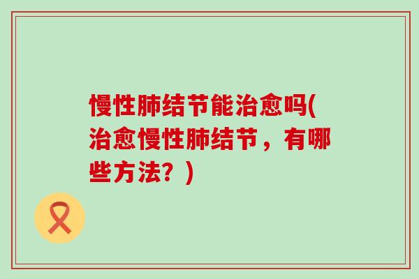 慢性肺结节能治愈吗(治愈慢性肺结节，有哪些方法？)