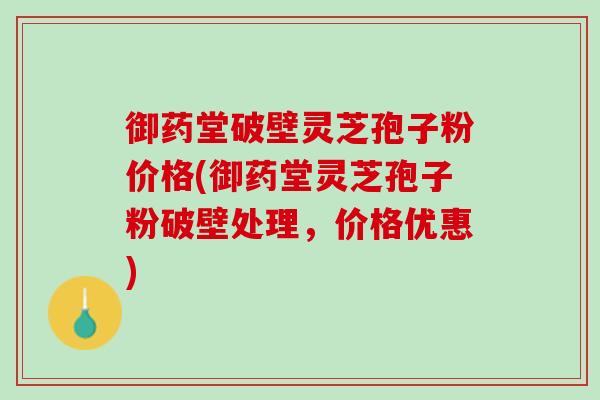 御药堂破壁灵芝孢子粉价格(御药堂灵芝孢子粉破壁处理，价格优惠)