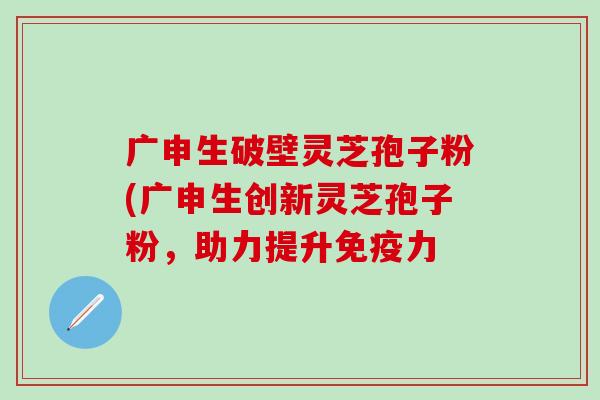 广申生破壁灵芝孢子粉(广申生创新灵芝孢子粉，助力提升免疫力