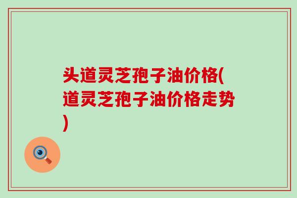 头道灵芝孢子油价格(道灵芝孢子油价格走势)