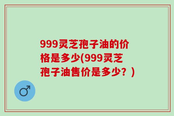 999灵芝孢子油的价格是多少(999灵芝孢子油售价是多少？)