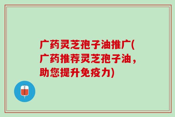 广药灵芝孢子油推广(广药推荐灵芝孢子油，助您提升免疫力)