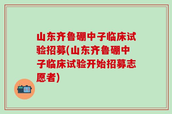 山东齐鲁硼中子临床试验招募(山东齐鲁硼中子临床试验开始招募志愿者)