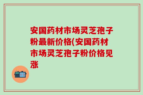 安国药材市场灵芝孢子粉最新价格(安国药材市场灵芝孢子粉价格见涨