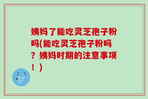 姨妈了能吃灵芝孢子粉吗(能吃灵芝孢子粉吗？姨妈时期的注意事项！)