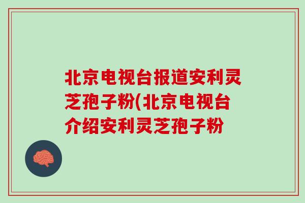 北京电视台报道安利灵芝孢子粉(北京电视台介绍安利灵芝孢子粉