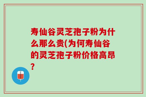 寿仙谷灵芝孢子粉为什么那么贵(为何寿仙谷的灵芝孢子粉价格高昂？