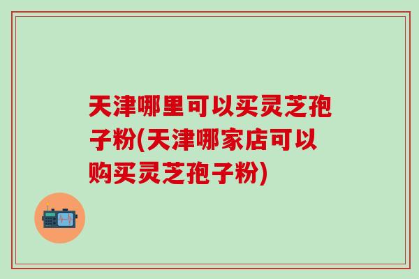 天津哪里可以买灵芝孢子粉(天津哪家店可以购买灵芝孢子粉)